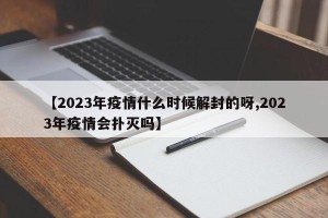 【2023年疫情什么时候解封的呀,2023年疫情会扑灭吗】