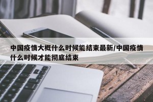 中国疫情大概什么时候能结束最新/中国疫情什么时候才能彻底结束
