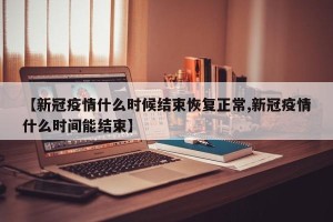 【新冠疫情什么时候结束恢复正常,新冠疫情什么时间能结束】