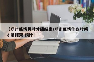 【郑州疫情何时才能结束/郑州疫情什么时候才能结束 预计】