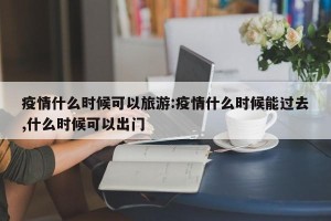 疫情什么时候可以旅游:疫情什么时候能过去,什么时候可以出门