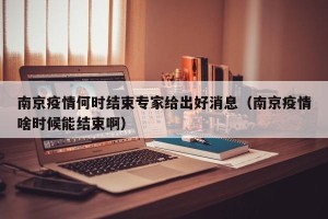 南京疫情何时结束专家给出好消息（南京疫情啥时候能结束啊）