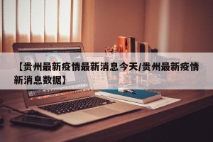 【贵州最新疫情最新消息今天/贵州最新疫情新消息数据】