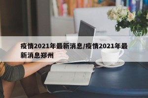 疫情2021年最新消息/疫情2021年最新消息郑州