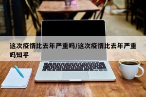 这次疫情比去年严重吗/这次疫情比去年严重吗知乎