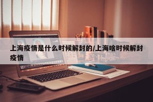 上海疫情是什么时候解封的/上海啥时候解封疫情