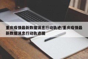 重庆疫情最新数据消息行动轨迹/重庆疫情最新数据消息行动轨迹图