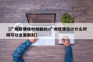 【广州疫情啥时候解封/广州疫情估计什么时候可以全面解封】