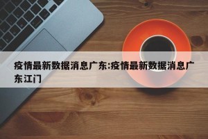 疫情最新数据消息广东:疫情最新数据消息广东江门