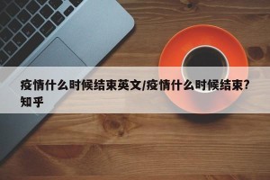 疫情什么时候结束英文/疫情什么时候结束?知乎