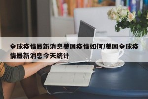 全球疫情最新消息美国疫情如何/美国全球疫情最新消息今天统计