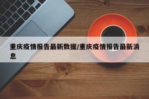 重庆疫情报告最新数据/重庆疫情报告最新消息