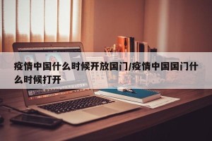 疫情中国什么时候开放国门/疫情中国国门什么时候打开