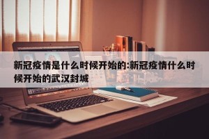 新冠疫情是什么时候开始的:新冠疫情什么时候开始的武汉封城