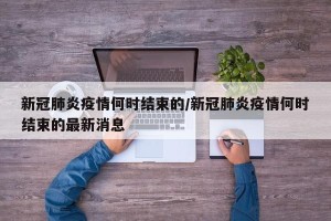 新冠肺炎疫情何时结束的/新冠肺炎疫情何时结束的最新消息