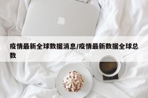 疫情最新全球数据消息/疫情最新数据全球总数