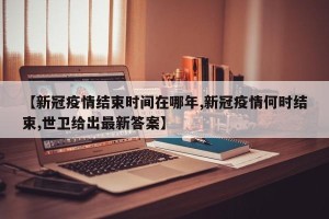 【新冠疫情结束时间在哪年,新冠疫情何时结束,世卫给出最新答案】