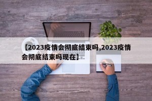 【2023疫情会彻底结束吗,2023疫情会彻底结束吗现在】