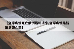 【全球疫情死亡病例最新消息,全球疫情最新消息死亡率】