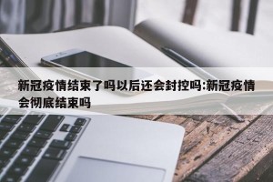 新冠疫情结束了吗以后还会封控吗:新冠疫情会彻底结束吗