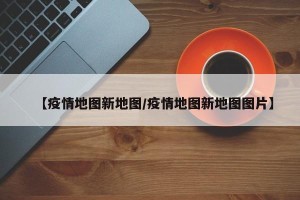 【疫情地图新地图/疫情地图新地图图片】