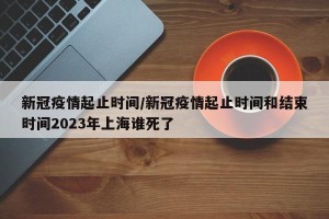 新冠疫情起止时间/新冠疫情起止时间和结束时间2023年上海谁死了