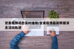 甘肃疫情动态实时播报/甘肃疫情最新数据消息活动轨迹