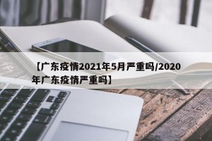 【广东疫情2021年5月严重吗/2020年广东疫情严重吗】