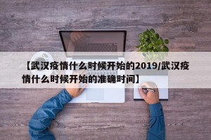 【武汉疫情什么时候开始的2019/武汉疫情什么时候开始的准确时间】