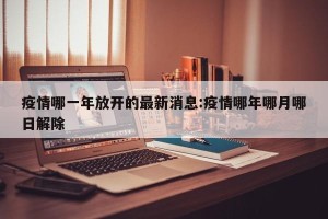 疫情哪一年放开的最新消息:疫情哪年哪月哪日解除