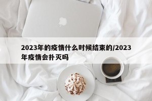 2023年的疫情什么时候结束的/2023年疫情会扑灭吗