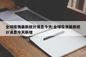 全球疫情最新统计消息今天:全球疫情最新统计消息今天新增