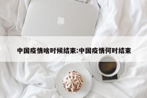 中国疫情啥时候结束:中国疫情何时结束