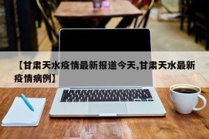 【甘肃天水疫情最新报道今天,甘肃天水最新疫情病例】