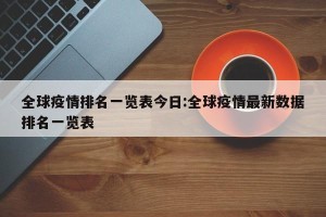 全球疫情排名一览表今日:全球疫情最新数据排名一览表