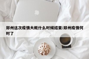 郑州这次疫情大概什么时候结束:郑州疫情何时了