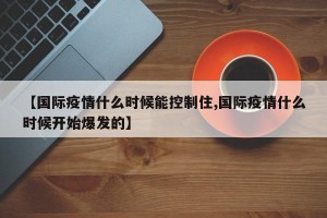 【国际疫情什么时候能控制住,国际疫情什么时候开始爆发的】